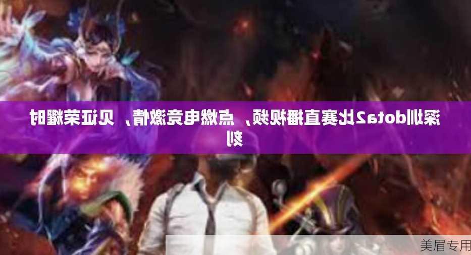 深圳dota2比赛直播视频，点燃电竞激情，见证荣耀时刻