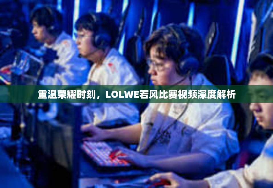 重温荣耀时刻，LOLWE若风比赛视频深度解析