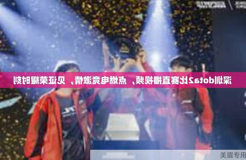 深圳dota2比赛直播视频，点燃电竞激情，见证荣耀时刻